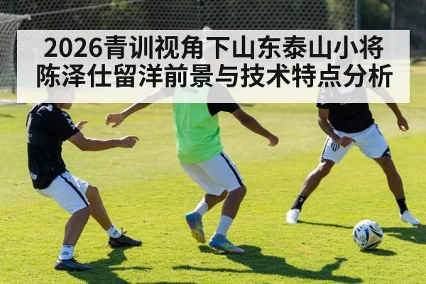 2026青训视角下山东泰山小将陈泽仕留洋前景与技术特点分析
